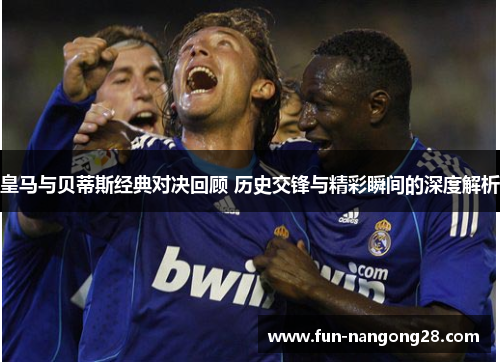 皇马与贝蒂斯经典对决回顾 历史交锋与精彩瞬间的深度解析