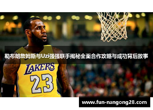 勒布朗詹姆斯与Uzi强强联手揭秘全面合作攻略与成功背后故事