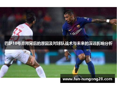 巴萨10号弃用背后的原因及对球队战术与未来的深远影响分析