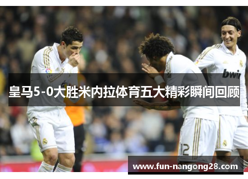 皇马5-0大胜米内拉体育五大精彩瞬间回顾
