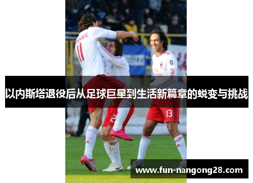 以内斯塔退役后从足球巨星到生活新篇章的蜕变与挑战