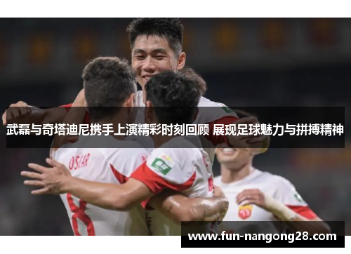 武磊与奇塔迪尼携手上演精彩时刻回顾 展现足球魅力与拼搏精神