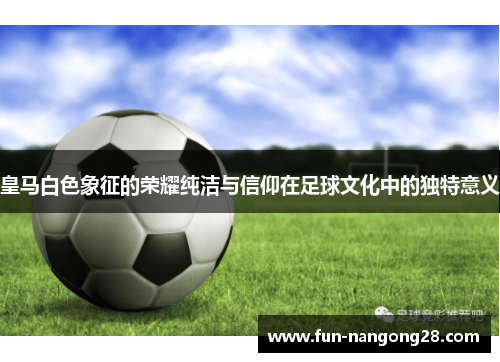 皇马白色象征的荣耀纯洁与信仰在足球文化中的独特意义