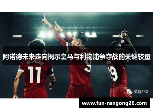 阿诺德未来走向揭示皇马与利物浦争夺战的关键较量