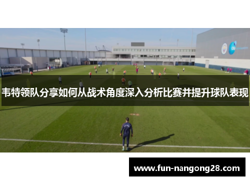 韦特领队分享如何从战术角度深入分析比赛并提升球队表现